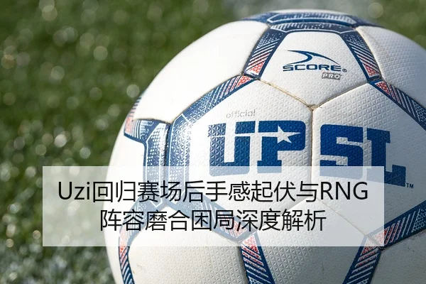 Uzi回归赛场后手感起伏与RNG阵容磨合困局深度解析