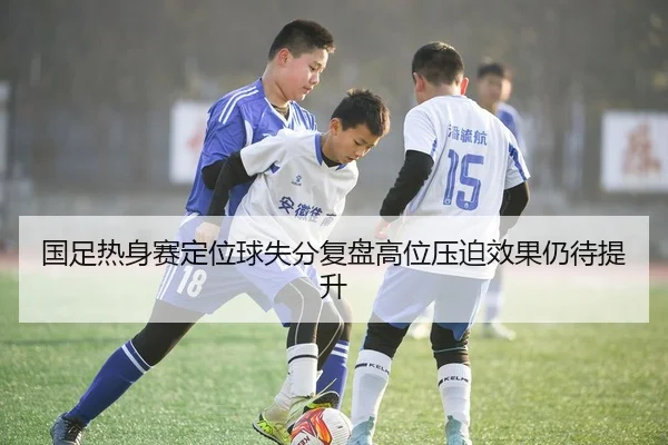 国足热身赛定位球失分复盘高位压迫效果仍待提升