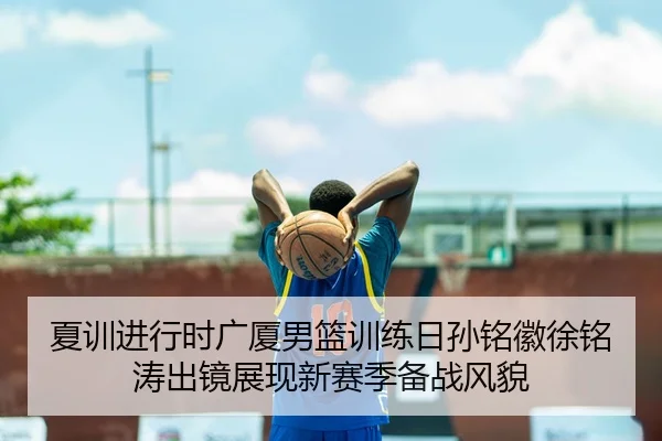 夏训进行时广厦男篮训练日孙铭徽徐铭涛出镜展现新赛季备战风貌